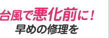台風で悪化前に！早めの修理を